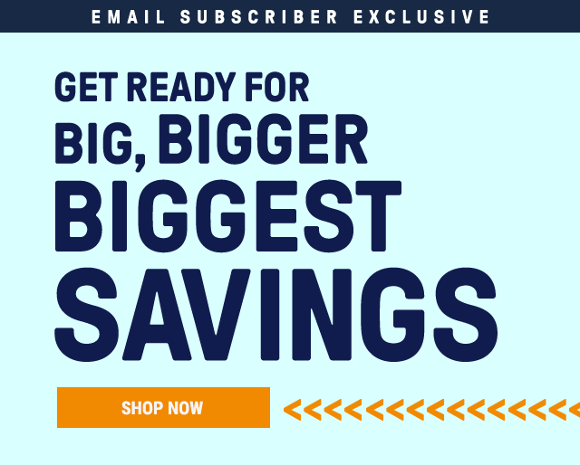 Email Subscriber Exclusive: Get ready for big, bigger, biggest savings. Shop Now.