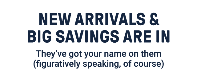New arrivals & big savings are in. They've got your name on them (figuratively speaking, of course).